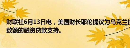 财联社6月13日电，美国财长耶伦提议为乌克兰提供决定性数额的融资贷款支持。