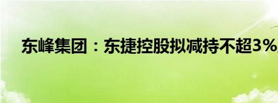 东峰集团：东捷控股拟减持不超3%股份