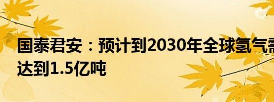 国泰君安：预计到2030年全球氢气需求量将达到1.5亿吨