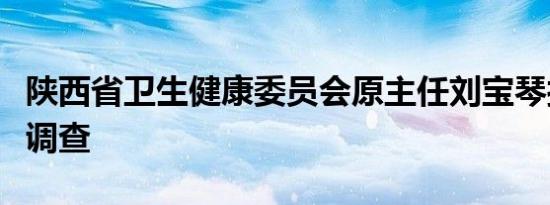 陕西省卫生健康委员会原主任刘宝琴接受监察调查