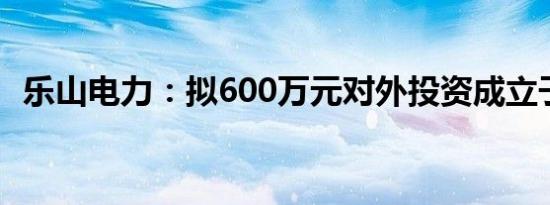 乐山电力：拟600万元对外投资成立子公司