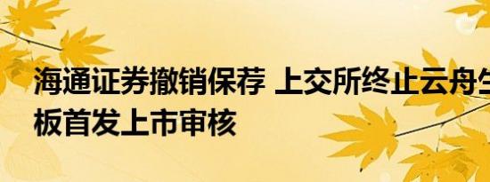 海通证券撤销保荐 上交所终止云舟生物科创板首发上市审核