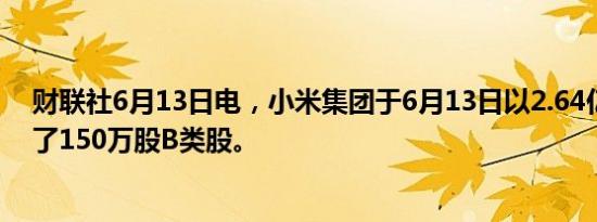 财联社6月13日电，小米集团于6月13日以2.64亿港元回购了150万股B类股。