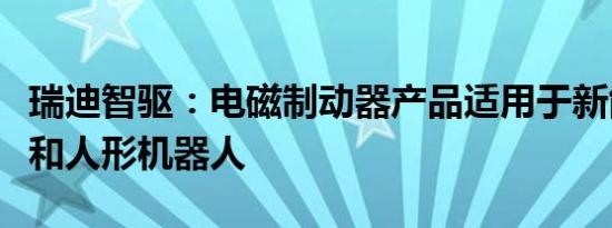 瑞迪智驱：电磁制动器产品适用于新能源汽车和人形机器人