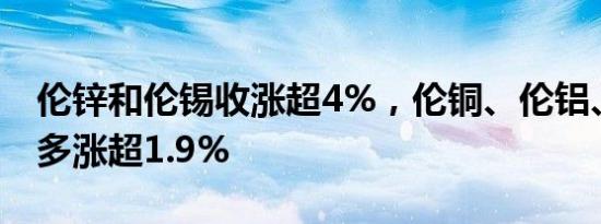 伦锌和伦锡收涨超4%，伦铜、伦铝、伦镍至多涨超1.9%