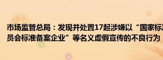 市场监管总局：发现并处置17起涉嫌以“国家标准化管理委员会标准备案企业”等名义虚假宣传的不良行为