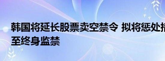 韩国将延长股票卖空禁令 拟将惩处措施加重至终身监禁