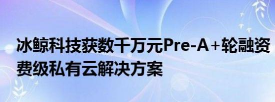 冰鲸科技获数千万元Pre-A+轮融资，提供消费级私有云解决方案