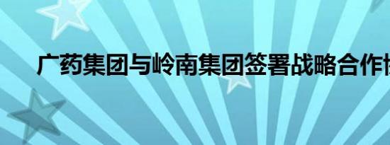 广药集团与岭南集团签署战略合作协议