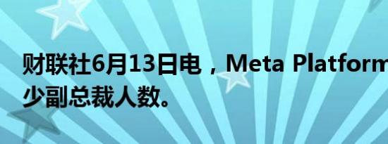 财联社6月13日电，Meta Platforms考虑减少副总裁人数。