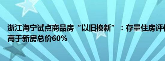 浙江海宁试点商品房“以旧换新”：存量住房评估总价不得高于新房总价60%