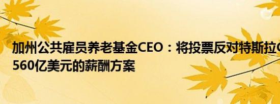 加州公共雇员养老基金CEO：将投票反对特斯拉CEO马斯克560亿美元的薪酬方案