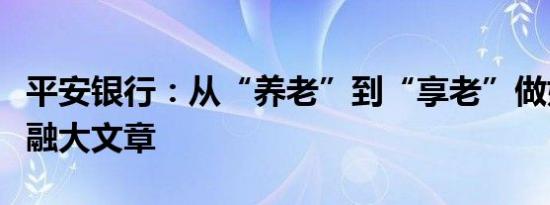 平安银行：从“养老”到“享老”做好养老金融大文章