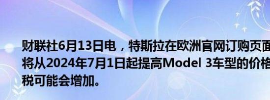 财联社6月13日电，特斯拉在欧洲官网订购页面提示，预计将从2024年7月1日起提高Model 3车型的价格，由于进口税可能会增加。