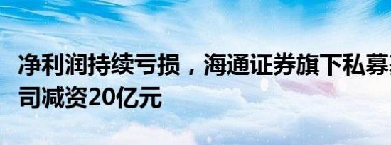 净利润持续亏损，海通证券旗下私募基金子公司减资20亿元