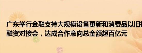 广东举行金融支持大规模设备更新和消费品以旧换新政银企融资对接会，达成合作意向总金额超百亿元