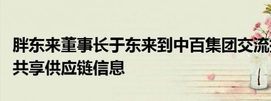 胖东来董事长于东来到中百集团交流指导：将共享供应链信息