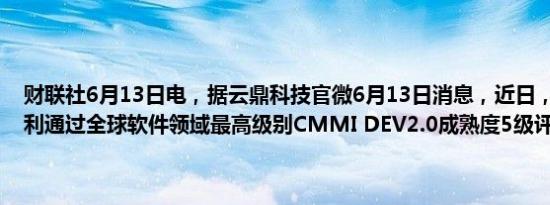 财联社6月13日电，据云鼎科技官微6月13日消息，近日，云鼎科技顺利通过全球软件领域最高级别CMMI DEV2.0成熟度5级评估认证。