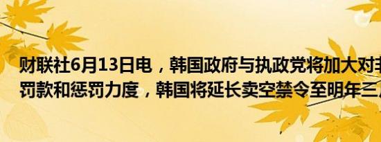 财联社6月13日电，韩国政府与执政党将加大对非法卖空的罚款和惩罚力度，韩国将延长卖空禁令至明年三月。