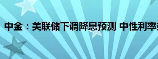 中金：美联储下调降息预测 中性利率或上升