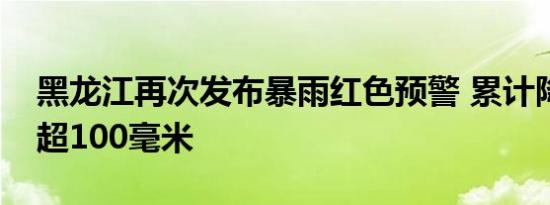 黑龙江再次发布暴雨红色预警 累计降水量将超100毫米