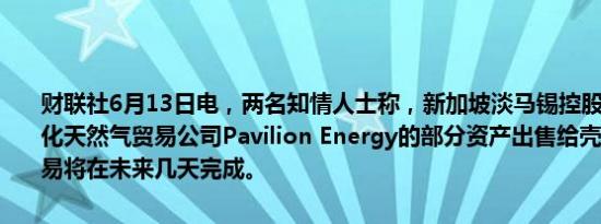 财联社6月13日电，两名知情人士称，新加坡淡马锡控股正在敲定将液化天然气贸易公司Pavilion Energy的部分资产出售给壳牌的交易，交易将在未来几天完成。