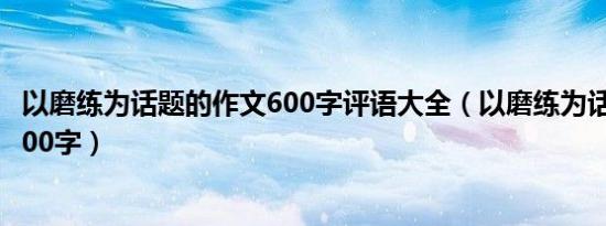 以磨练为话题的作文600字评语大全（以磨练为话题的作文600字）