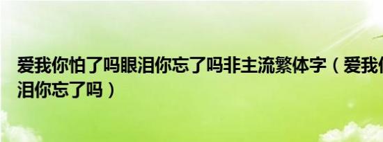 爱我你怕了吗眼泪你忘了吗非主流繁体字（爱我你怕了吗眼泪你忘了吗）