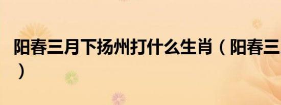 阳春三月下扬州打什么生肖（阳春三月下扬州）