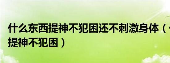 什么东西提神不犯困还不刺激身体（什么东西提神不犯困）