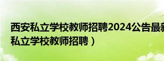 西安私立学校教师招聘2024公告最新（西安私立学校教师招聘）