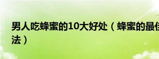 男人吃蜂蜜的10大好处（蜂蜜的最佳食用方法）