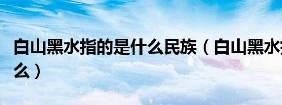 白山黑水指的是什么民族（白山黑水指的是什么）