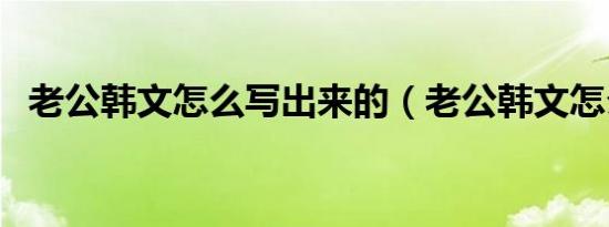 老公韩文怎么写出来的（老公韩文怎么写）