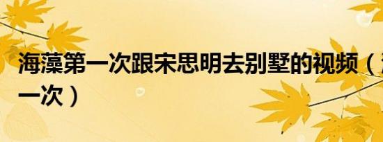 海藻第一次跟宋思明去别墅的视频（海藻的第一次）