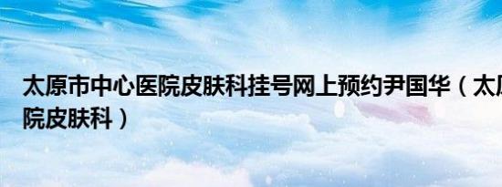 太原市中心医院皮肤科挂号网上预约尹国华（太原市中心医院皮肤科）