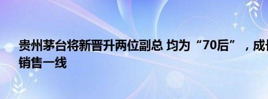 贵州茅台将新晋升两位副总 均为“70后”，成长于生产、销售一线