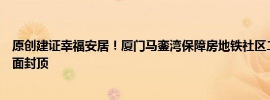 原创建证幸福安居！厦门马銮湾保障房地铁社区二期项目全面封顶