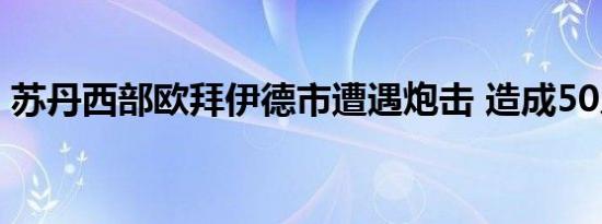 苏丹西部欧拜伊德市遭遇炮击 造成50人伤亡