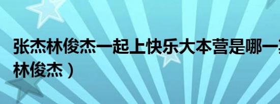 张杰林俊杰一起上快乐大本营是哪一期（张杰林俊杰）