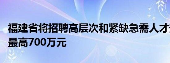 福建省将招聘高层次和紧缺急需人才安家补助最高700万元