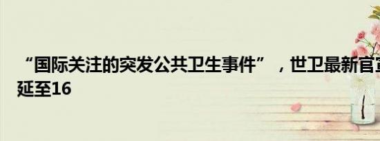 “国际关注的突发公共卫生事件”，世卫最新官宣！疫情蔓延至16