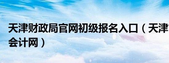 天津财政局官网初级报名入口（天津市财政局会计网）