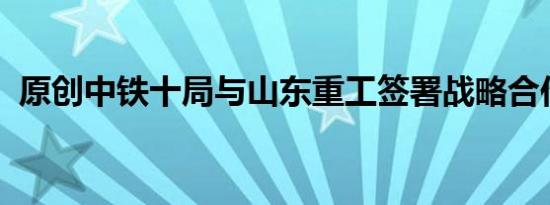 原创中铁十局与山东重工签署战略合作协议