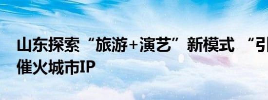 山东探索“旅游+演艺”新模式 “引客来鲁”催火城市IP