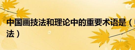 中国画技法和理论中的重要术语是（中国画技法）