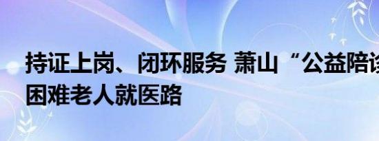 持证上岗、闭环服务 萧山“公益陪诊”温暖困难老人就医路