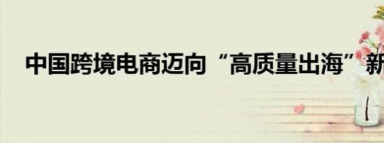 中国跨境电商迈向“高质量出海”新阶段