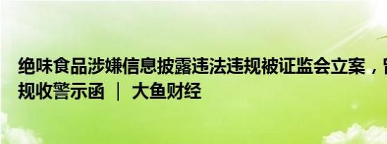 绝味食品涉嫌信息披露违法违规被证监会立案，曾因多项违规收警示函 ｜ 大鱼财经