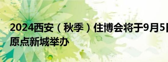 2024西安（秋季）住博会将于9月5日-8日在原点新城举办